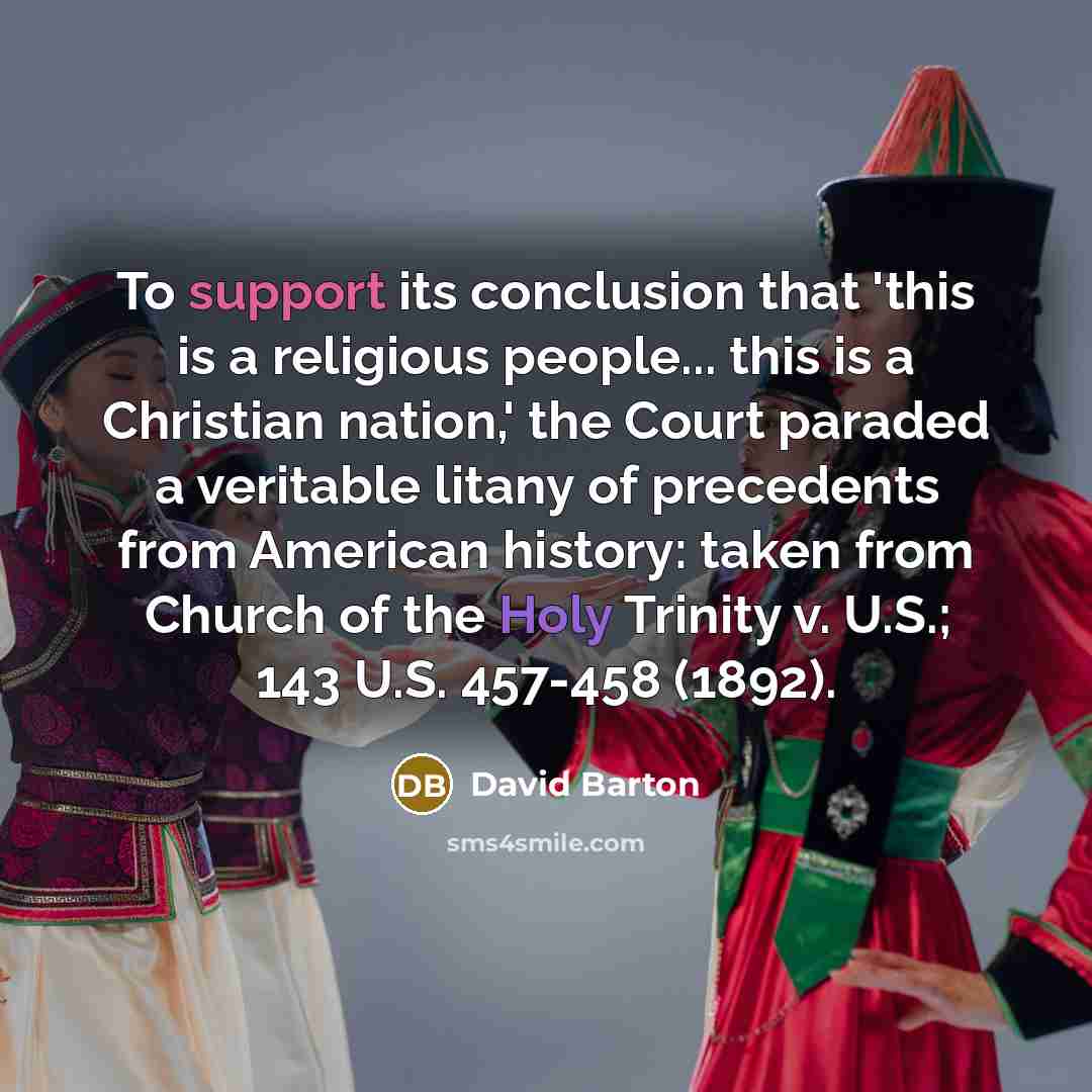 “To support its conclusion that 'this is a religious people... this is a Christian nation,' the Court paraded a veritable litany of precedents from American history: taken from Church of the Holy Trinity v. U.S.; 143 U.S. 457-458 (1892).” quote by David Barton