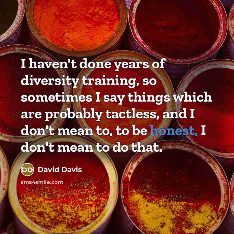 “I haven't done years of diversity training, so sometimes I say things which are probably tactless, and I don't mean to, to be honest, I don't mean to do that.” quote by David Davis