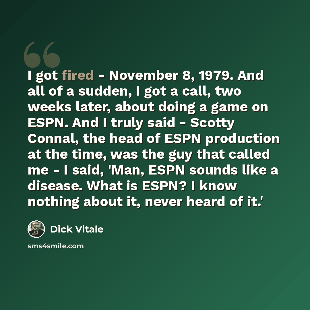 “I got fired - November 8, 1979. And all of a sudden, I got a call, two weeks later, about doing a game on ESPN. And I truly said - Scotty Connal, the head of ESPN production at the time, was the guy that called me - I said, 'Man, ESPN sounds like a disease. What is ESPN? I know nothing about it…” quote by Dick Vitale