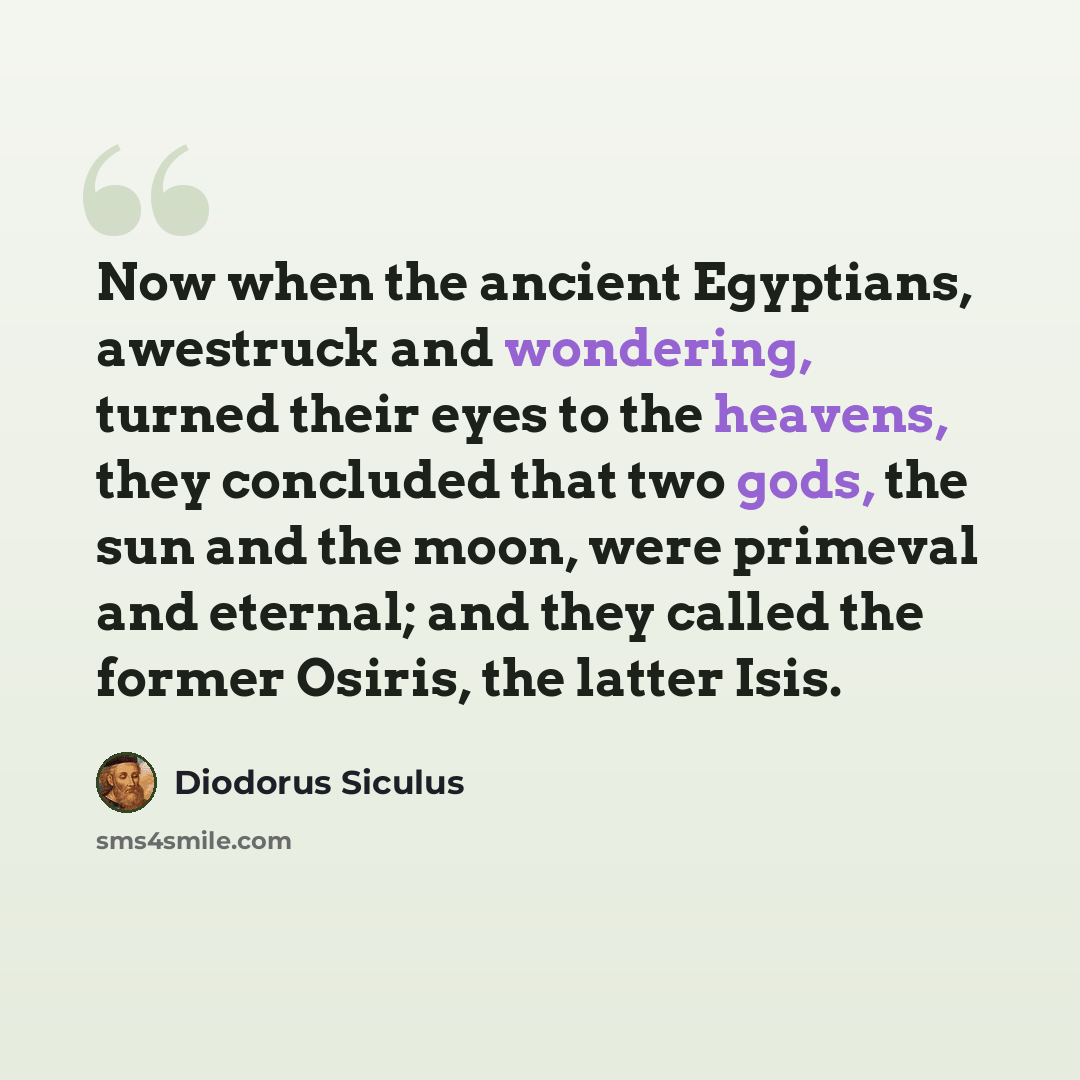 “Now when the ancient Egyptians, awestruck and wondering, turned their eyes to the heavens, they concluded that two gods, the sun and the moon, were primeval and eternal; and they called the former Osiris, the latter Isis.” quote by Diodorus Siculus