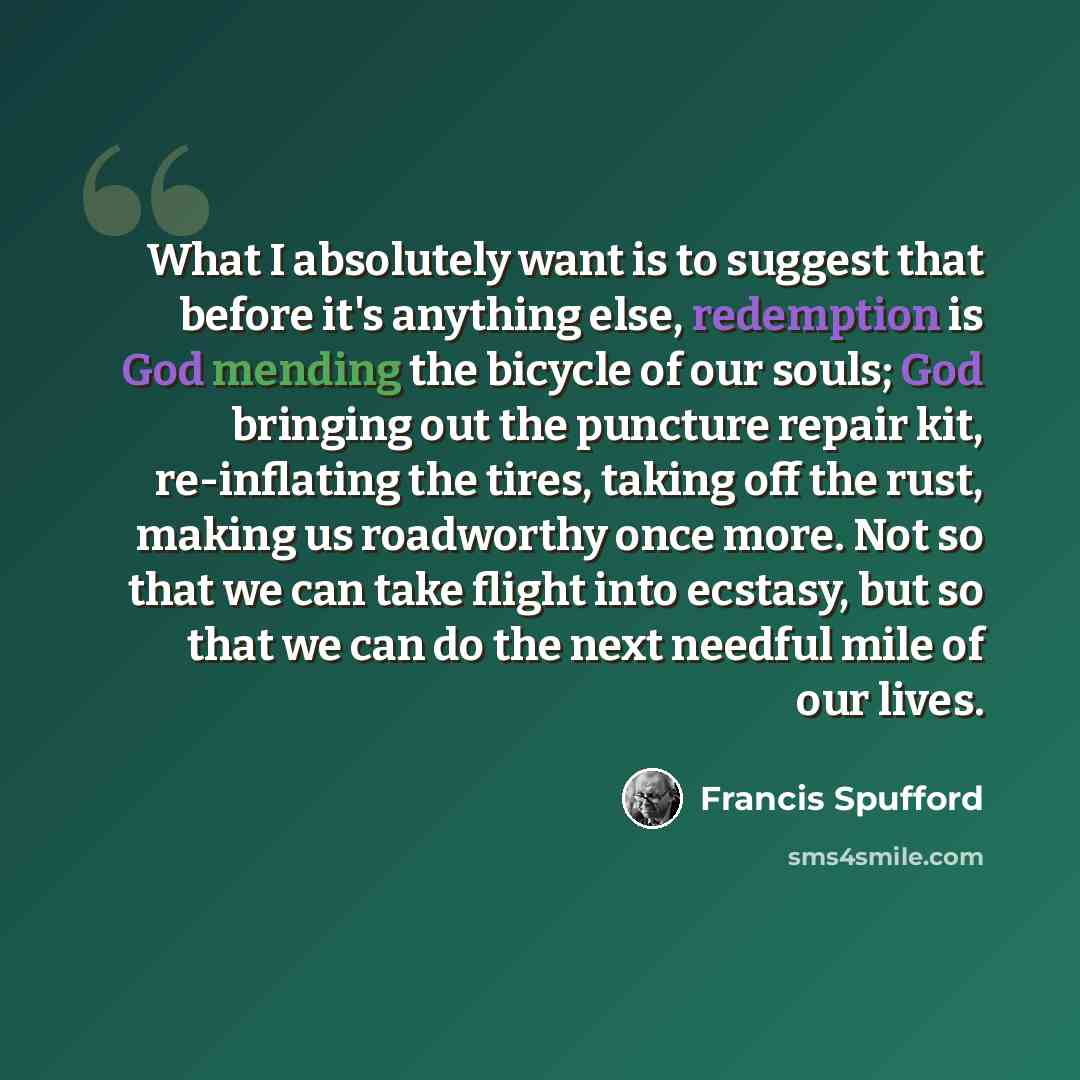 “What I absolutely want is to suggest that before it's anything else, redemption is God mending the bicycle of our souls; God bringing out the puncture repair kit, re-inflating the tires, taking off the rust, making us roadworthy once more. Not so that we can take flight into ecstasy, but so that…” quote by Francis Spufford