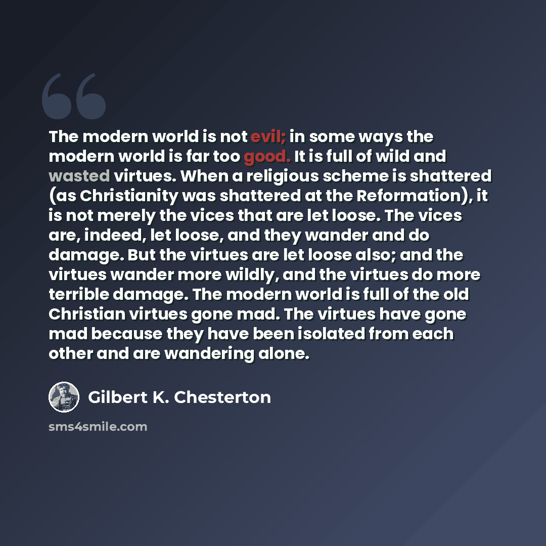 “The modern world is not evil; in some ways the modern world is far too good. It is full of wild and wasted virtues. When a religious scheme is shattered (as Christianity was shattered at the Reformation), it is not merely the vices that are let loose. The vices are, indeed, let loose, and they…” quote by Gilbert K. Chesterton