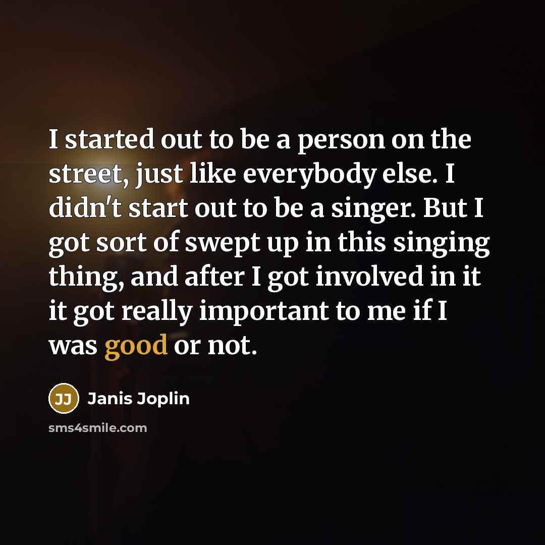 “I started out to be a person on the street, just like everybody else. I didn't start out to be a singer. But I got sort of swept up in this singing thing, and after I got involved in it it got really important to me if I was good or not.” quote by Janis Joplin