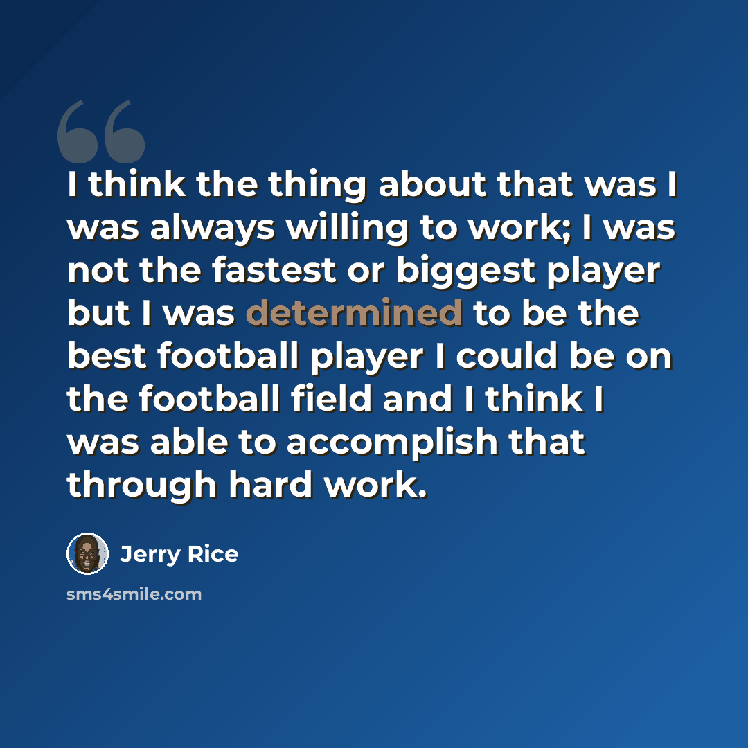 “I think the thing about that was I was always willing to work; I was not the fastest or biggest player but I was determined to be the best football player I could be on the football field and I think I was able to accomplish that through hard work.” quote by Jerry Rice