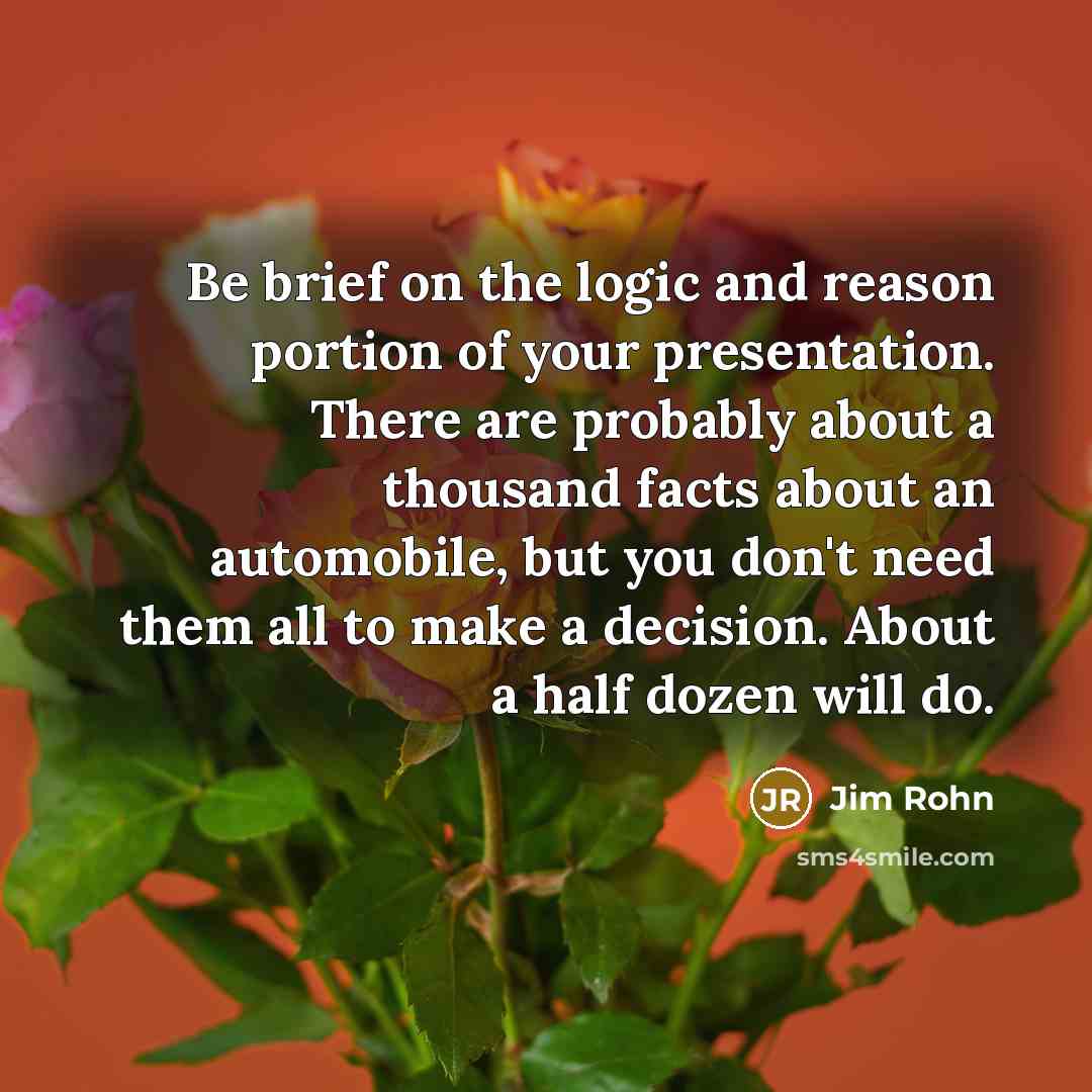 “Be brief on the logic and reason portion of your presentation. There are probably about a thousand facts about an automobile, but you don't need them all to make a decision. About a half dozen will do.” quote by Jim Rohn