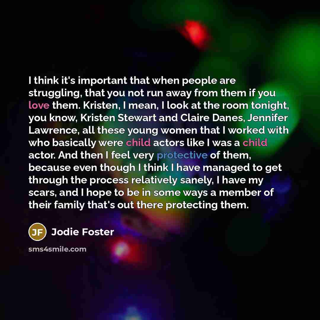 “I think it's important that when people are struggling, that you not run away from them if you love them. Kristen, I mean, I look at the room tonight, you know, Kristen Stewart and Claire Danes, Jennifer Lawrence, all these young women that I worked with who basically were child actors like I was…” quote by Jodie Foster