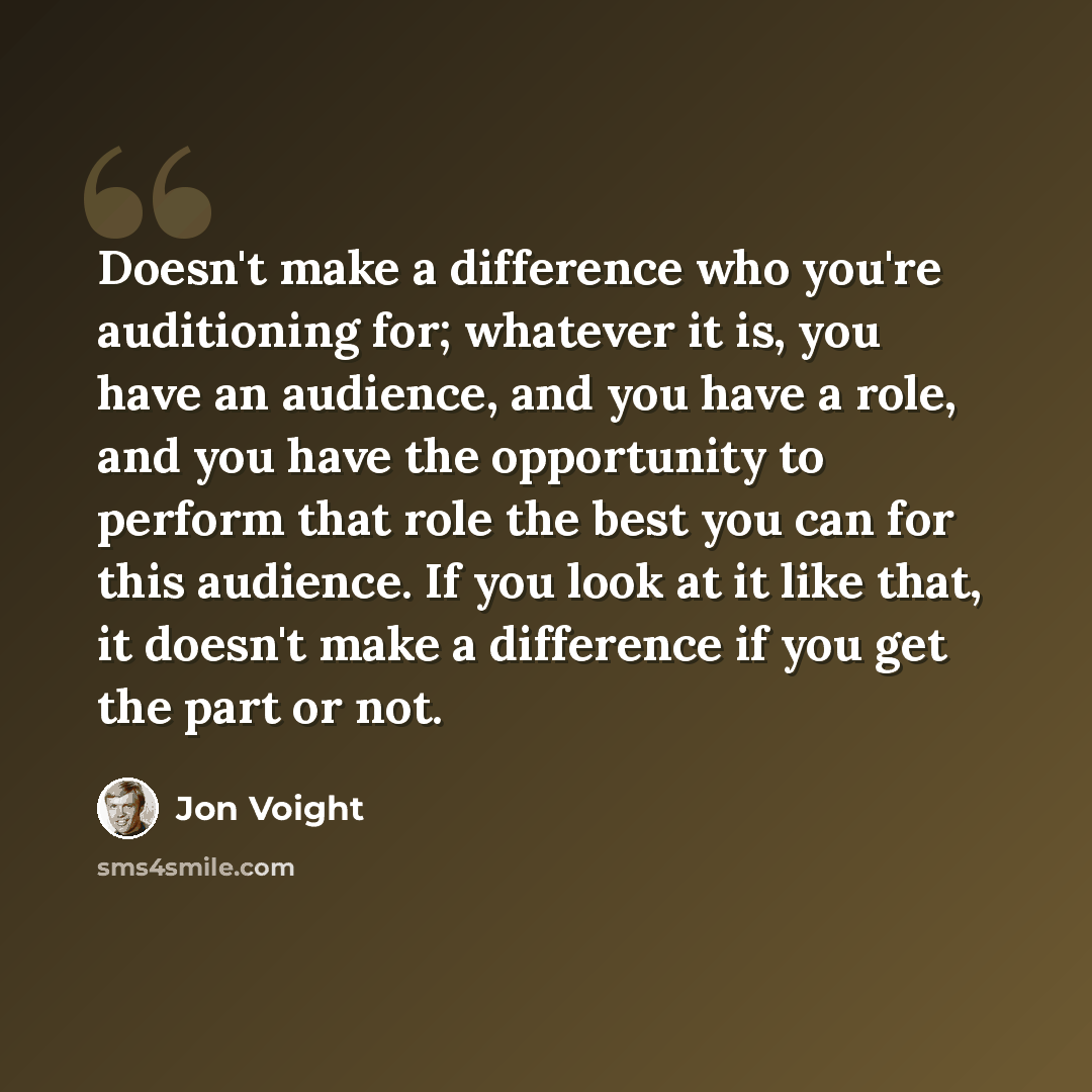 “Doesn't make a difference who you're auditioning for; whatever it is, you have an audience, and you have a role, and you have the opportunity to perform that role the best you can for this audience. If you look at it like that, it doesn't make a difference if you get the part or not.” quote by Jon Voight