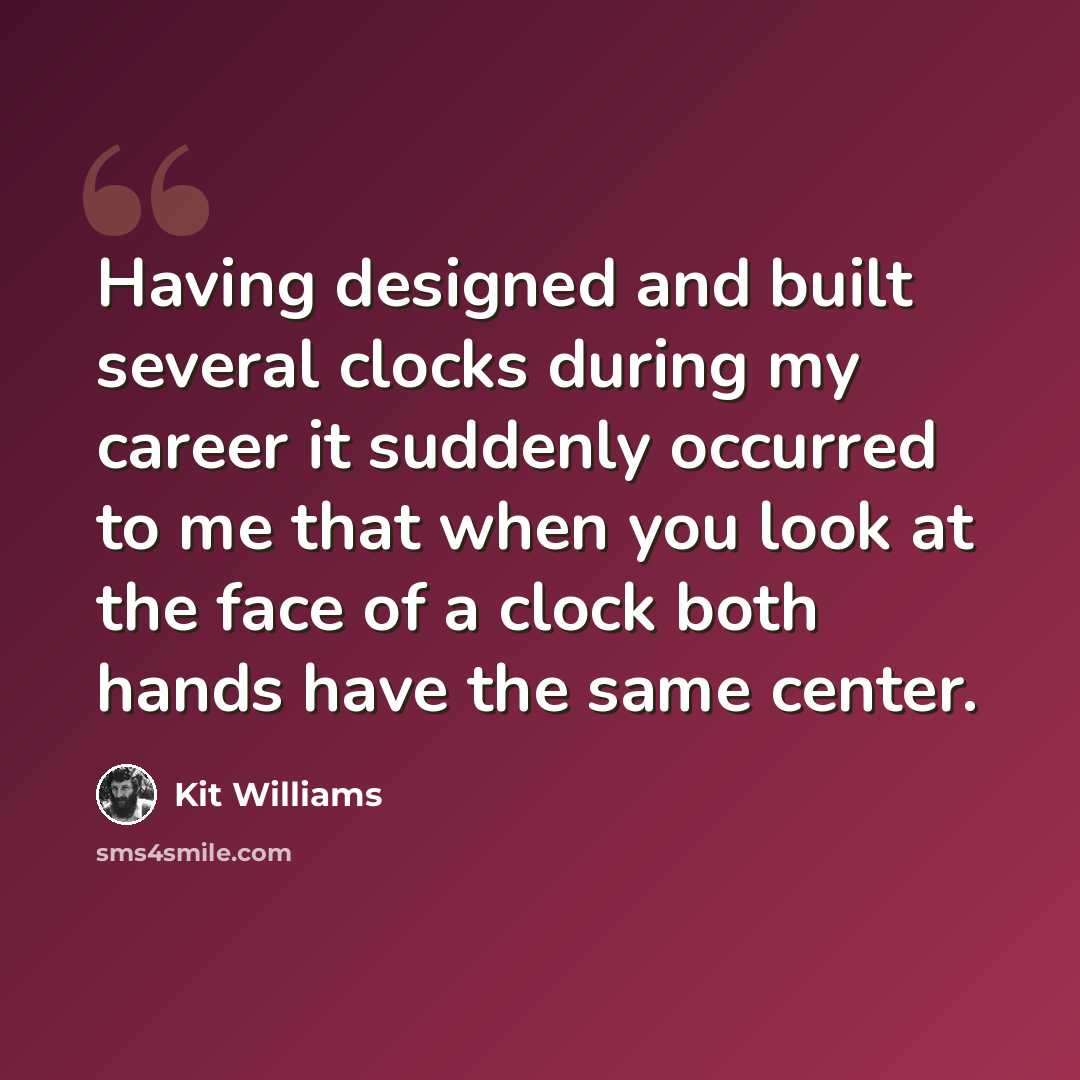 “Having designed and built several clocks during my career it suddenly occurred to me that when you look at the face of a clock both hands have the same center.” quote by Kit Williams
