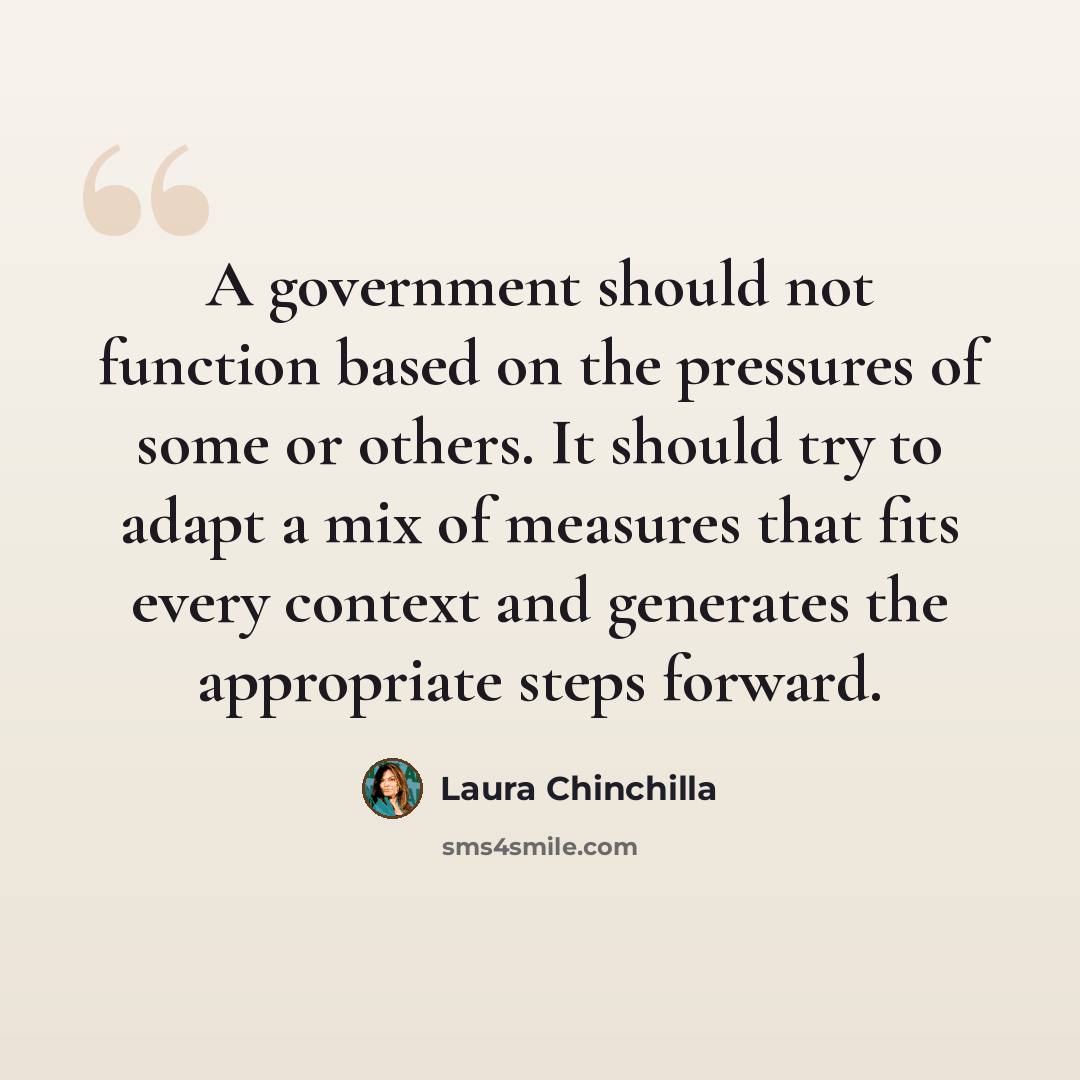 “A government should not function based on the pressures of some or others. It should try to adapt a mix of measures that fits every context and generates the appropriate steps forward.” quote by Laura Chinchilla