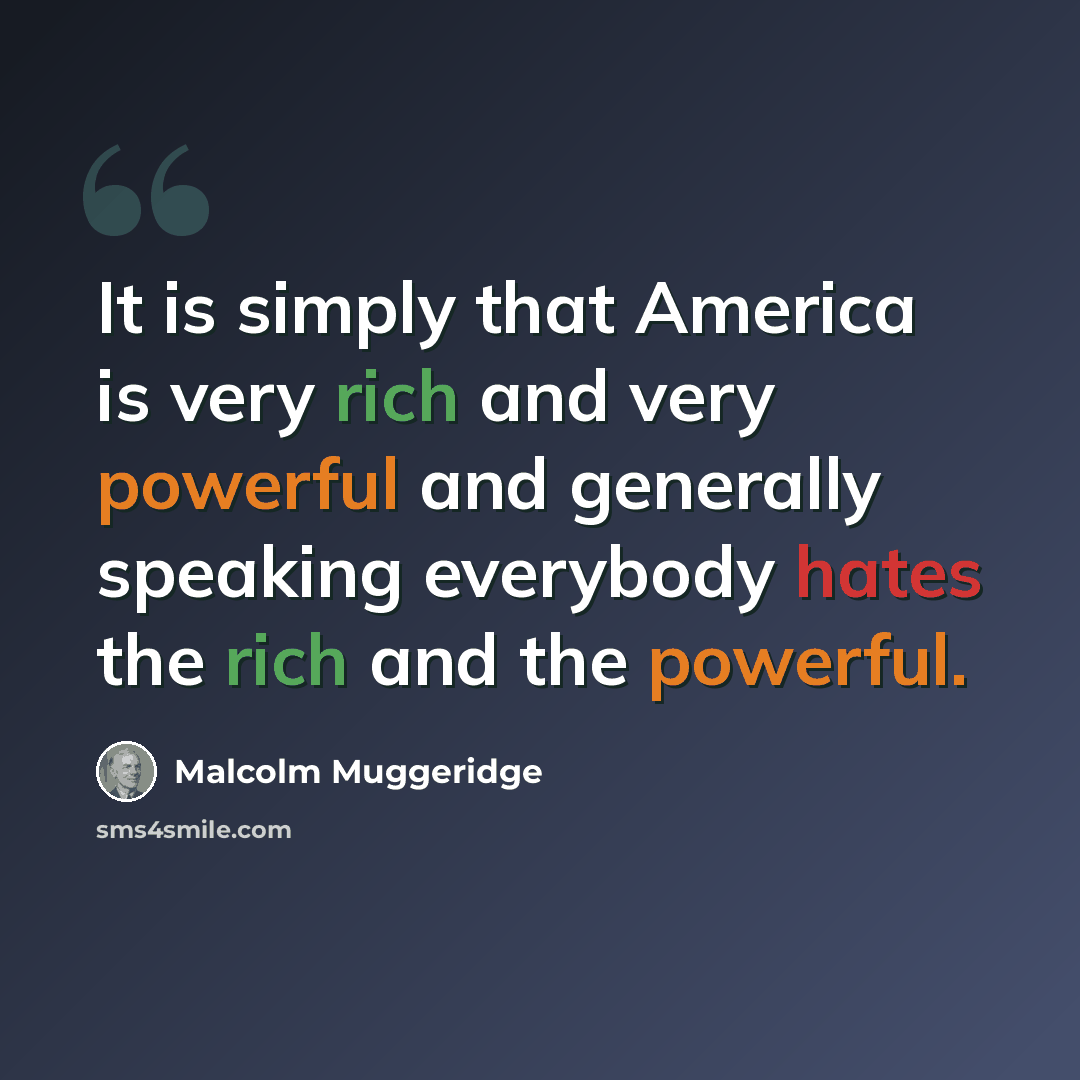 “It is simply that America is very rich and very powerful and generally speaking everybody hates the rich and the powerful.” quote by Malcolm Muggeridge