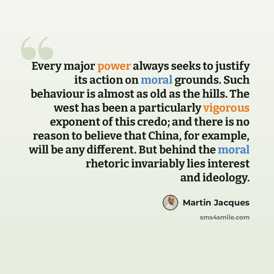 “Every major power always seeks to justify its action on moral grounds. Such behaviour is almost as old as the hills. The west has been a particularly vigorous exponent of this credo; and there is no reason to believe that China, for example, will be any different. But behind the moral rhetoric…” quote by Martin Jacques