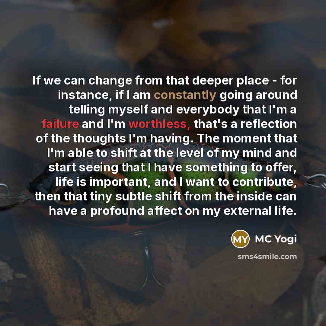 “If we can change from that deeper place - for instance, if I am constantly going around telling myself and everybody that I'm a failure and I'm worthless, that's a reflection of the thoughts I'm having. The moment that I'm able to shift at the level of my mind and start seeing that I have…” quote by MC Yogi