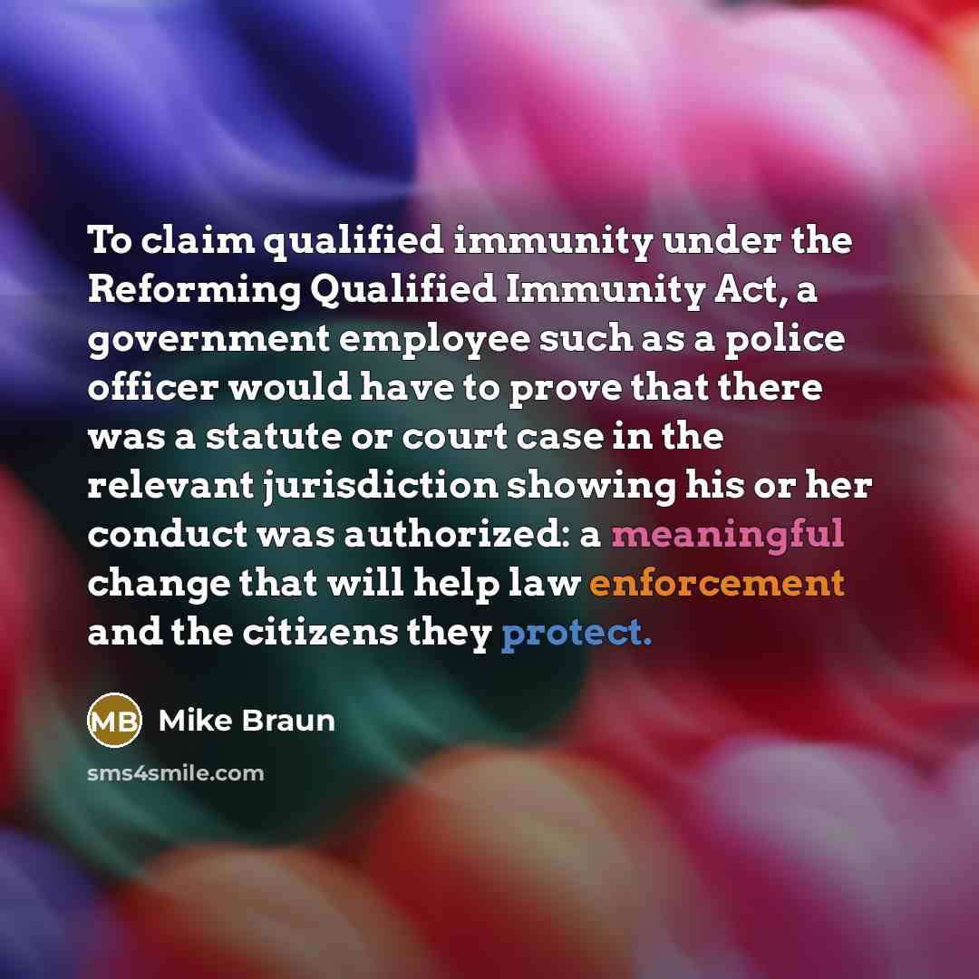 “To claim qualified immunity under the Reforming Qualified Immunity Act, a government employee such as a police officer would have to prove that there was a statute or court case in the relevant jurisdiction showing his or her conduct was authorized: a meaningful change that will help law…” quote by Mike Braun