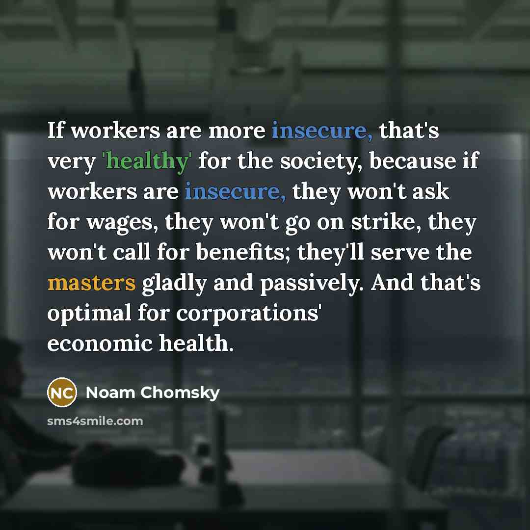 “If workers are more insecure, that's very 'healthy' for the society, because if workers are insecure, they won't ask for wages, they won't go on strike, they won't call for benefits; they'll serve the masters gladly and passively. And that's optimal for corporations' economic health.” quote by Noam Chomsky