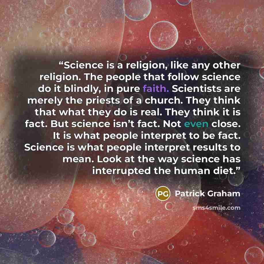 “Science is a religion, like any other religion. The people that follow science do it blindly, in pure faith. Scientists are merely the priests of a church. They think that what they do is real. They think it is fact. But science isn’t fact. Not even close. It is what people interpret to be fact…” quote by Patrick Graham