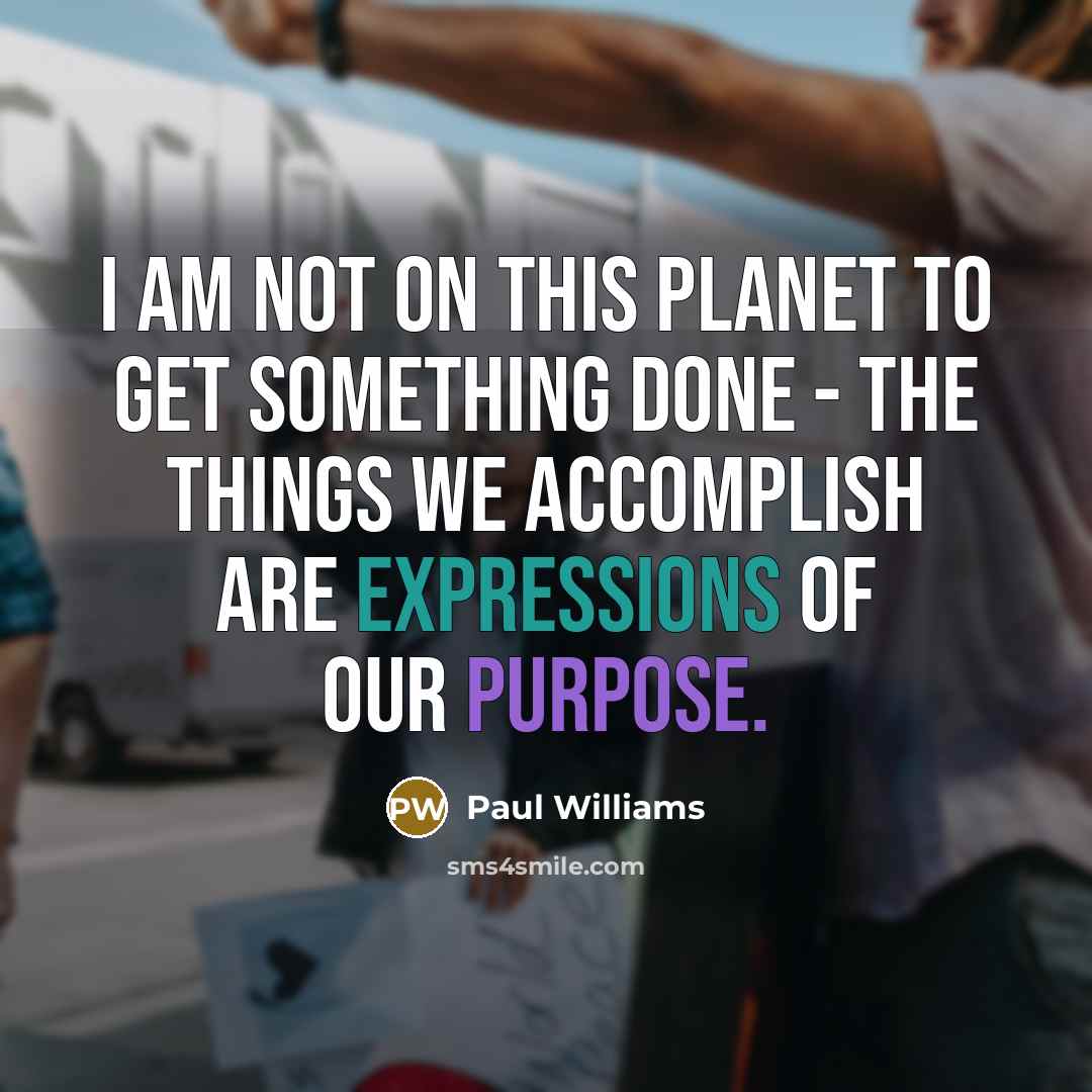 “I am not on this planet to get something done - the things we accomplish are expressions of our purpose.” quote by Paul Williams