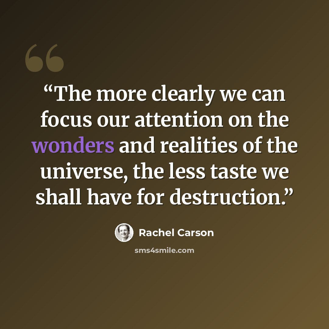 “The more clearly we can focus our attention on the wonders and realities of the universe, the less taste we shall have for destruction.” quote by Rachel Carson