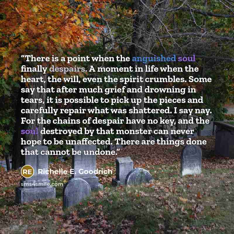 “There is a point when the anguished soul finally despairs. A moment in life when the heart, the will, even the spirit crumbles. Some say that after much grief and drowning in tears, it is possible to pick up the pieces and carefully repair what was shattered. I say nay. For the chains of despair…” quote by Richelle E. Goodrich