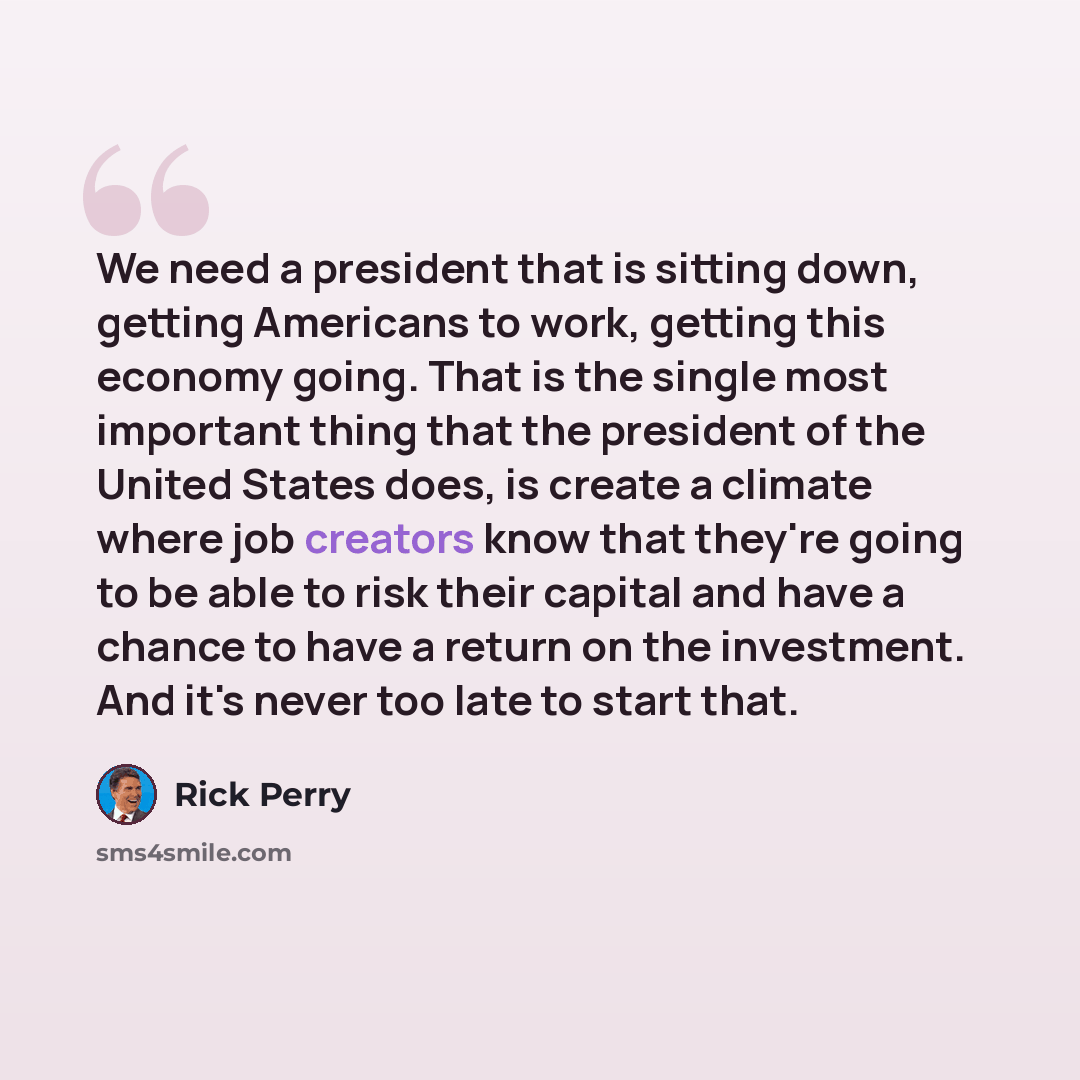 “We need a president that is sitting down, getting Americans to work, getting this economy going. That is the single most important thing that the president of the United States does, is create a climate where job creators know that they're going to be able to risk their capital and have a chance…” quote by Rick Perry
