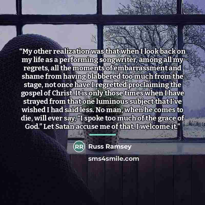 “My other realization was that when I look back on my life as a performing songwriter, among all my regrets, all the moments of embarrassment and shame from having blabbered too much from the stage, not once have I regretted proclaiming the gospel of Christ. It is only those times when I have…” quote by Russ Ramsey