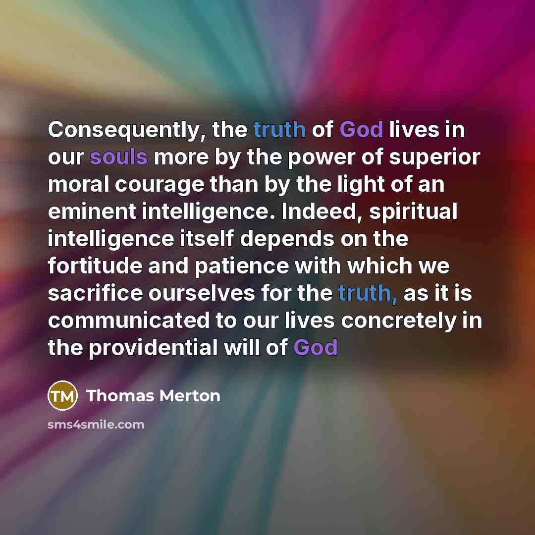 “Consequently, the truth of God lives in our souls more by the power of superior moral courage than by the light of an eminent intelligence. Indeed, spiritual intelligence itself depends on the fortitude and patience with which we sacrifice ourselves for the truth, as it is communicated to our…” quote by Thomas Merton