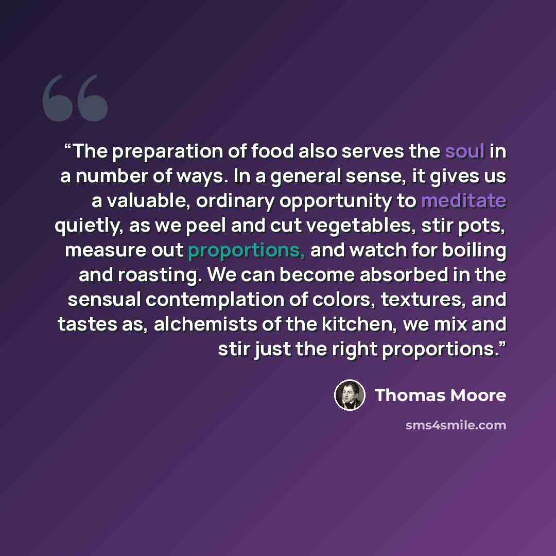 “The preparation of food also serves the soul in a number of ways. In a general sense, it gives us a valuable, ordinary opportunity to meditate quietly, as we peel and cut vegetables, stir pots, measure out proportions, and watch for boiling and roasting. We can become absorbed in the sensual…” quote by Thomas Moore