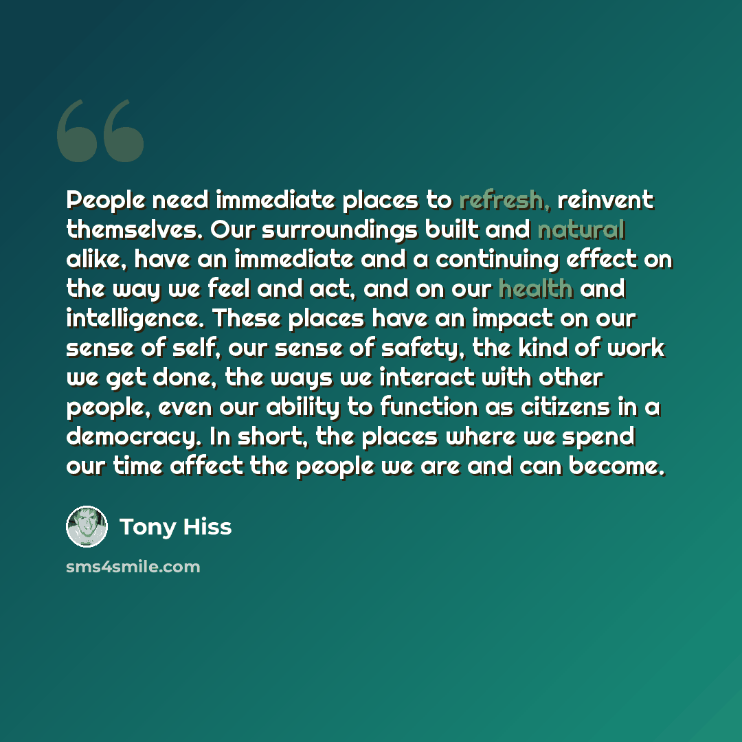 “People need immediate places to refresh, reinvent themselves. Our surroundings built and natural alike, have an immediate and a continuing effect on the way we feel and act, and on our health and intelligence. These places have an impact on our sense of self, our sense of safety, the kind of work…” quote by Tony Hiss