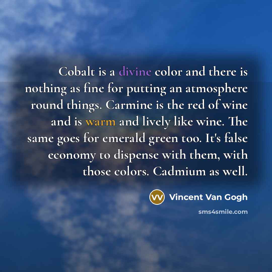 “Cobalt is a divine color and there is nothing as fine for putting an atmosphere round things. Carmine is the red of wine and is warm and lively like wine. The same goes for emerald green too. It's false economy to dispense with them, with those colors. Cadmium as well.” quote by Vincent Van Gogh