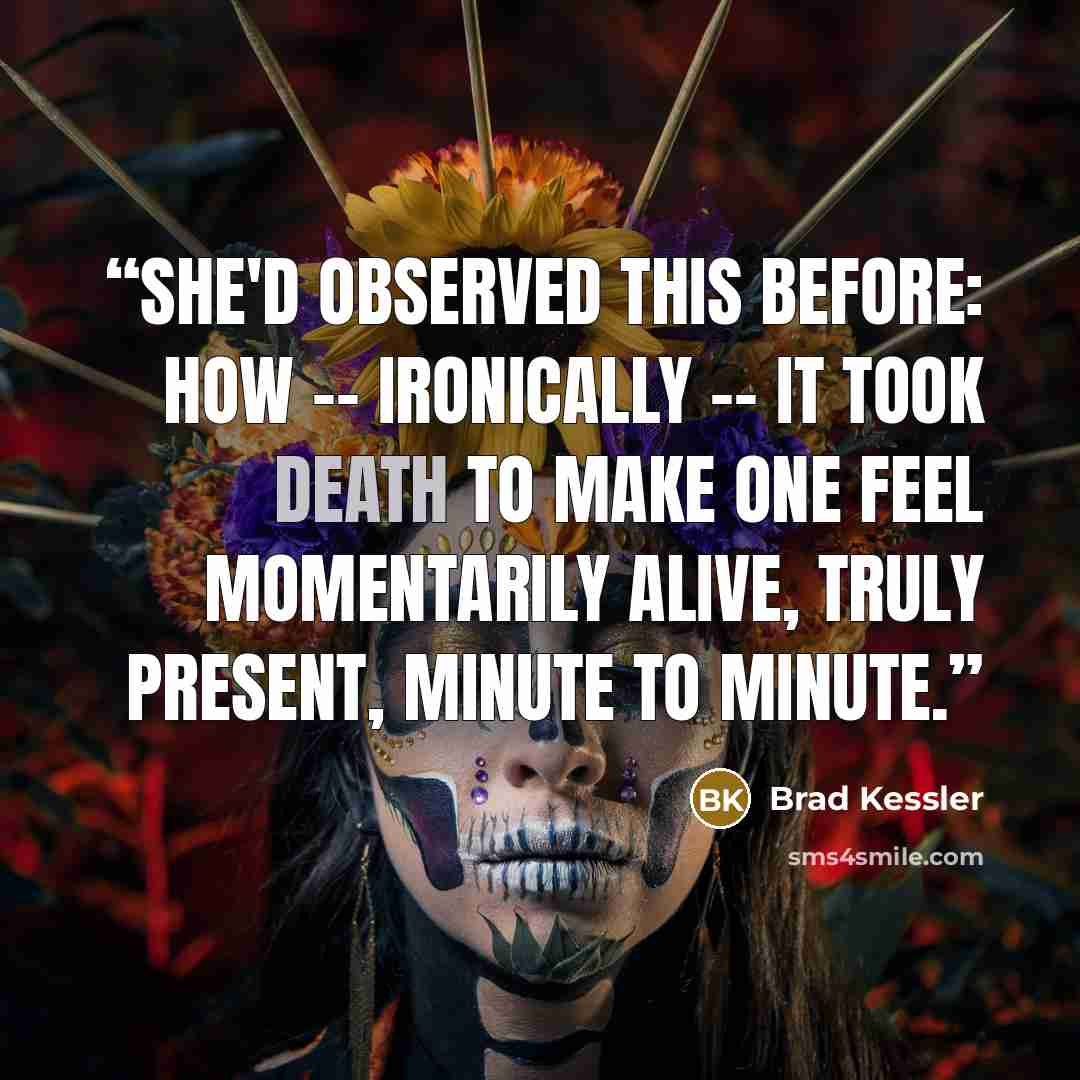 “She'd observed this before: how -- ironically -- it took death to make one feel momentarily alive, truly present, minute to minute.” quote by Brad Kessler