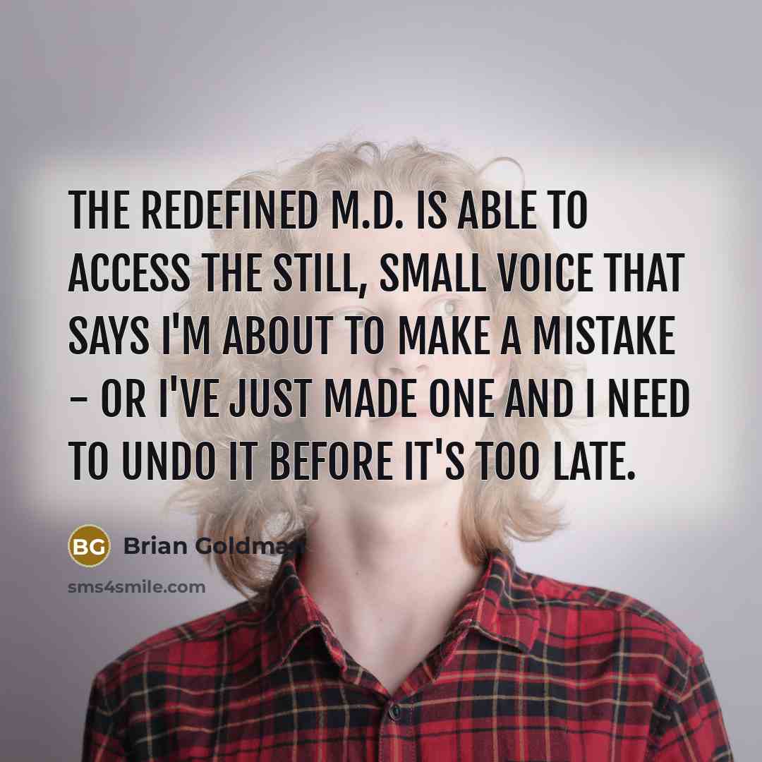 “The redefined M.D. is able to access the still, small voice that says I'm about to make a mistake - or I've just made one and I need to undo it before it's too late.” quote by Brian Goldman