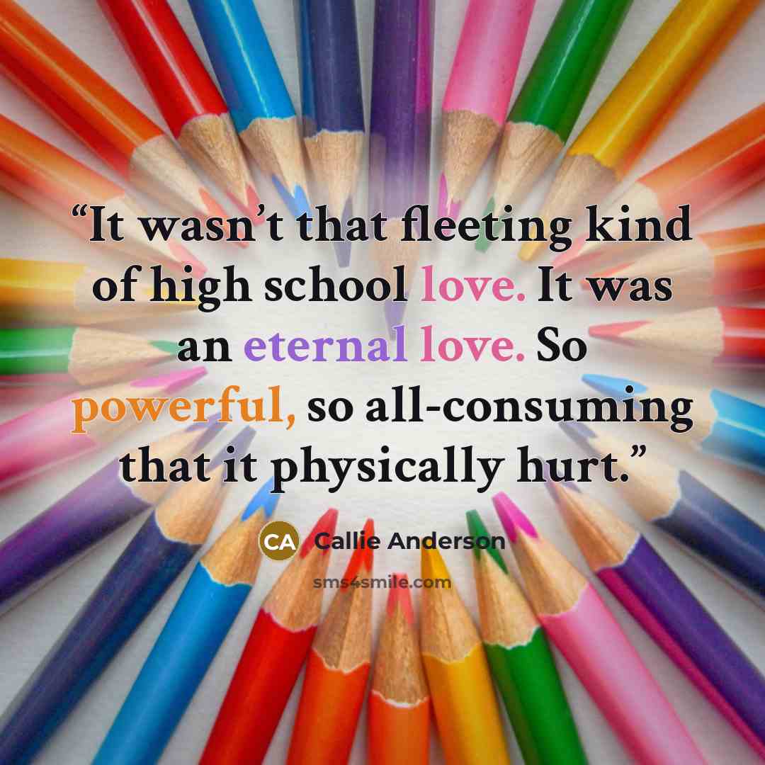 “It wasn’t that fleeting kind of high school love. It was an eternal love. So powerful, so all-consuming that it physically hurt.” quote by Callie Anderson