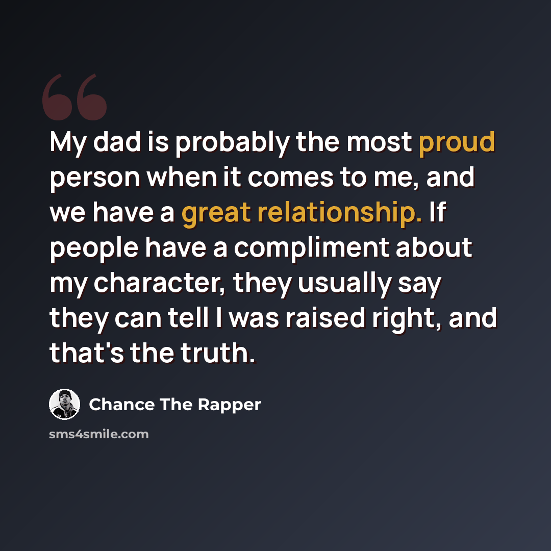 “My dad is probably the most proud person when it comes to me, and we have a great relationship. If people have a compliment about my character, they usually say they can tell I was raised right, and that's the truth.” quote by Chance the Rapper