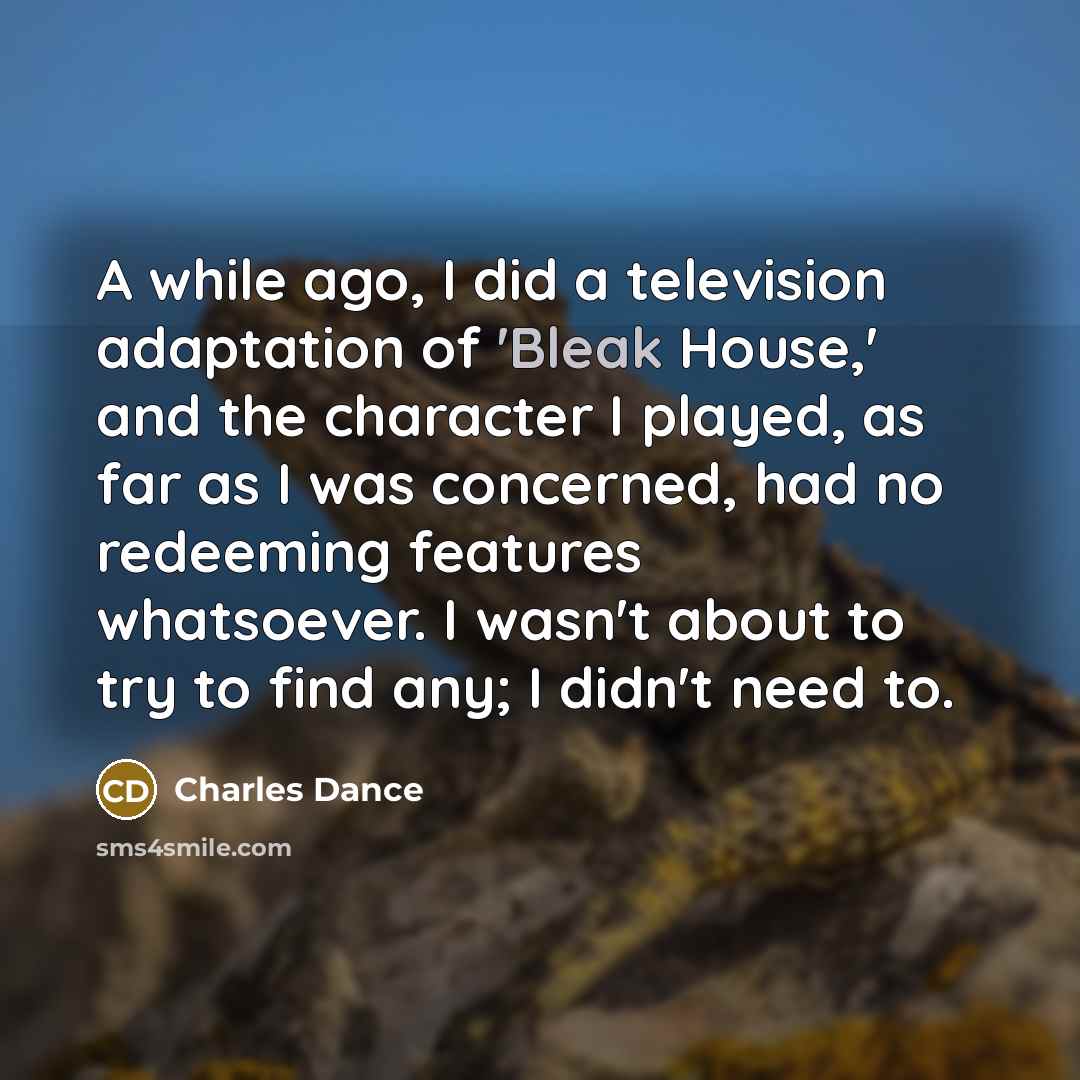 “A while ago, I did a television adaptation of 'Bleak House,' and the character I played, as far as I was concerned, had no redeeming features whatsoever. I wasn't about to try to find any; I didn't need to.” quote by Charles Dance