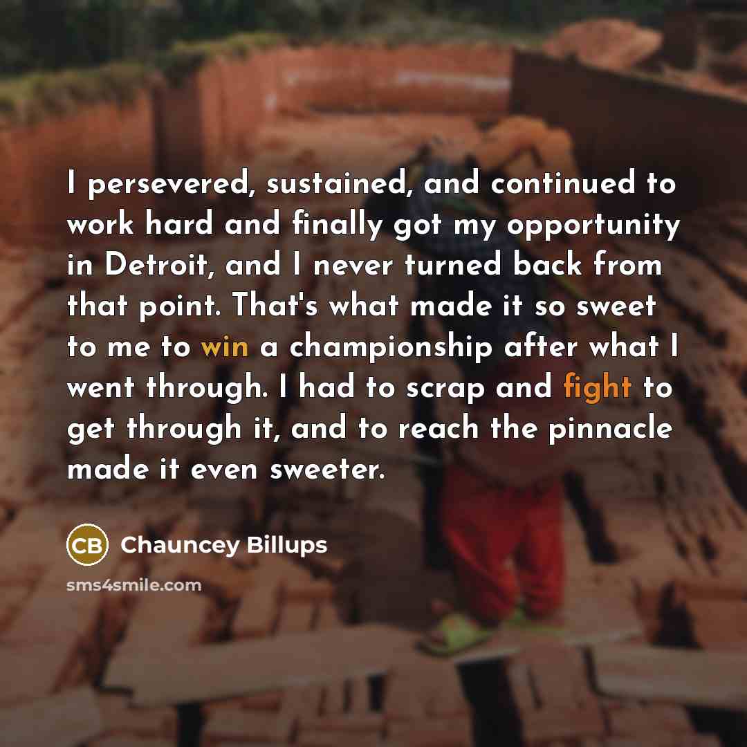“I persevered, sustained, and continued to work hard and finally got my opportunity in Detroit, and I never turned back from that point. That's what made it so sweet to me to win a championship after what I went through. I had to scrap and fight to get through it, and to reach the pinnacle made it…” quote by Chauncey Billups