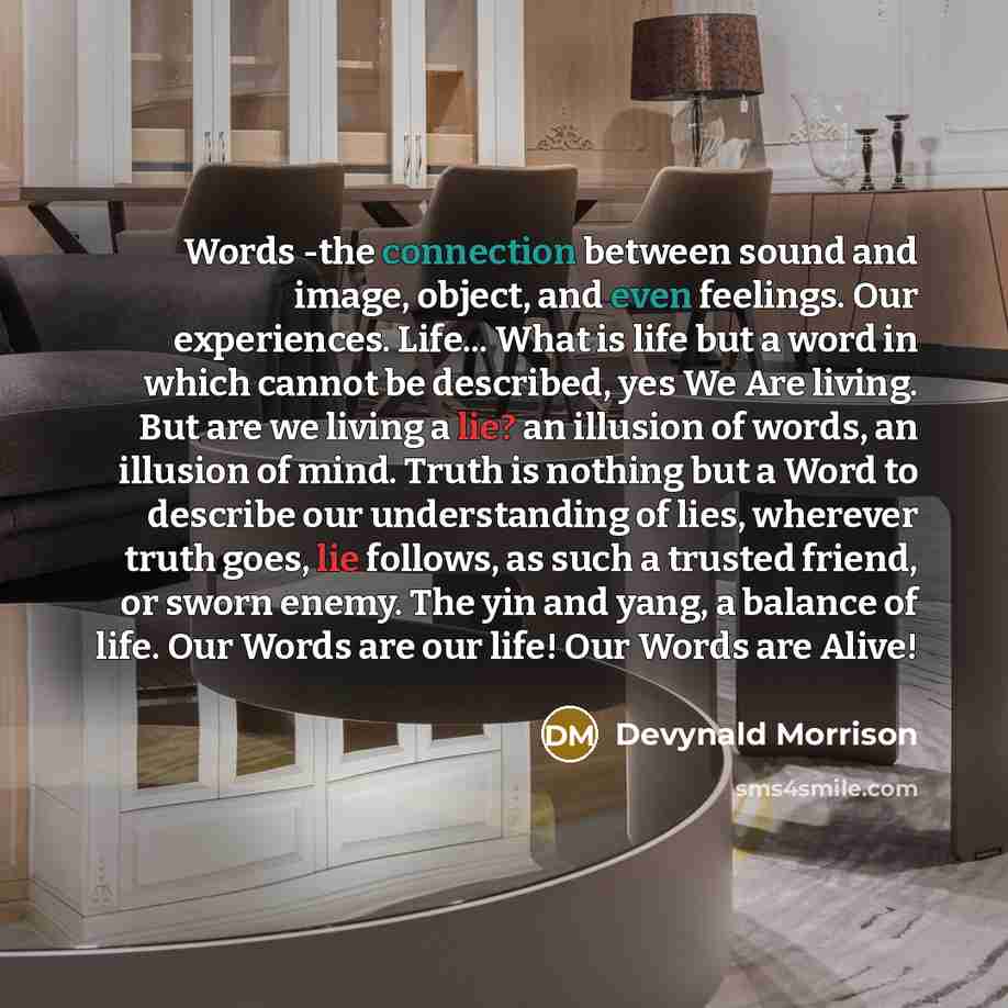 “Words -the connection between sound and image, object, and even feelings. Our experiences. Life... What is life but a word in which cannot be described, yes We Are living. But are we living a lie? an illusion of words, an illusion of mind. Truth is nothing but a Word to describe our understanding…” quote by Devynald Morrison