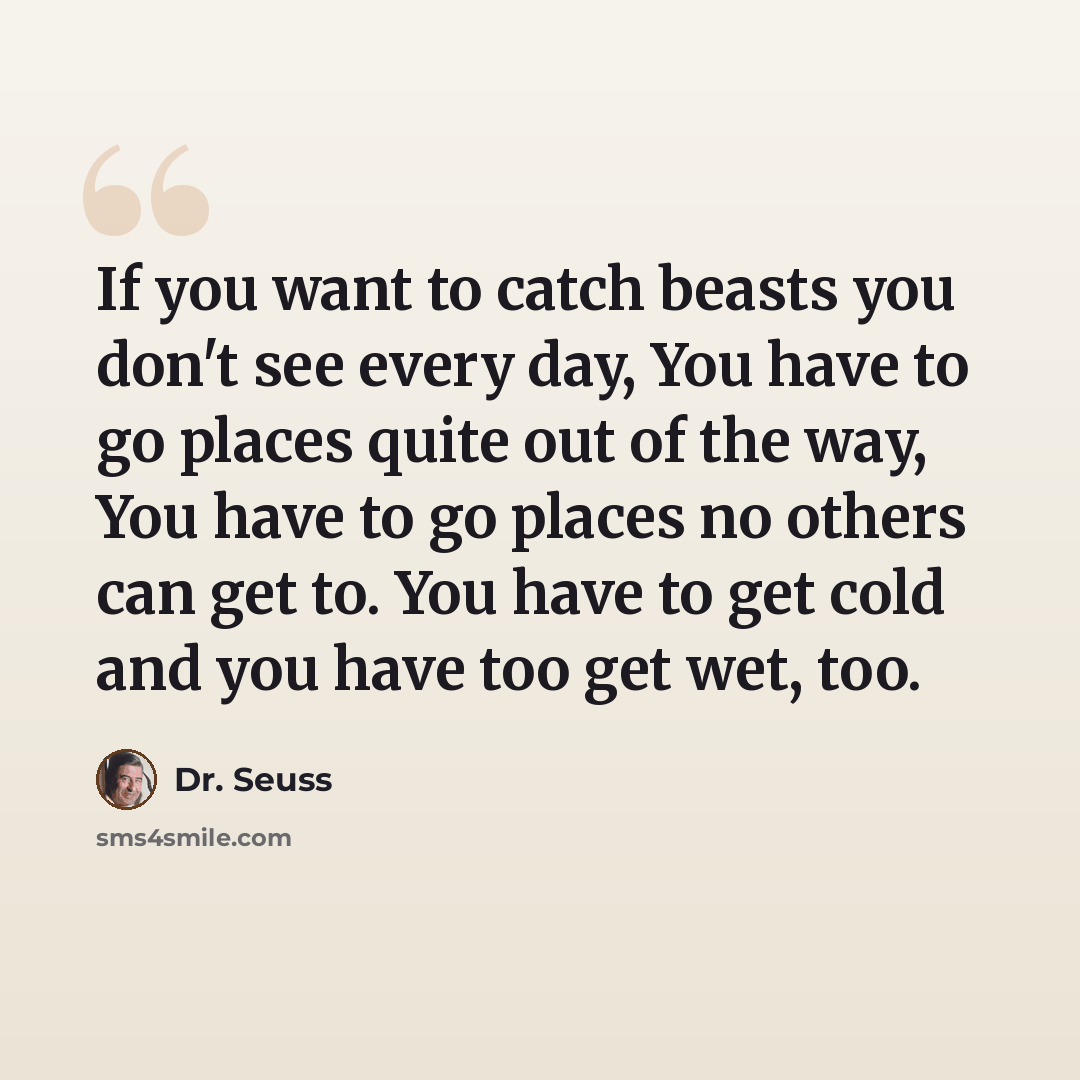 “If you want to catch beasts you don't see every day, You have to go places quite out of the way, You have to go places no others can get to. You have to get cold and you have too get wet, too.” quote by Dr. Seuss