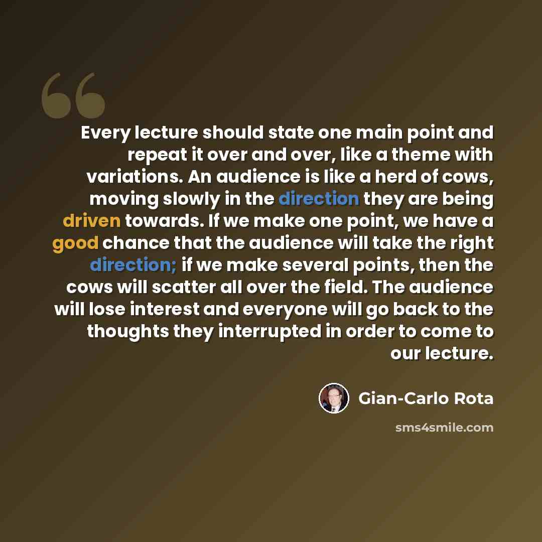 “Every lecture should state one main point and repeat it over and over, like a theme with variations. An audience is like a herd of cows, moving slowly in the direction they are being driven towards. If we make one point, we have a good chance that the audience will take the right direction; if we…” quote by Gian-Carlo Rota