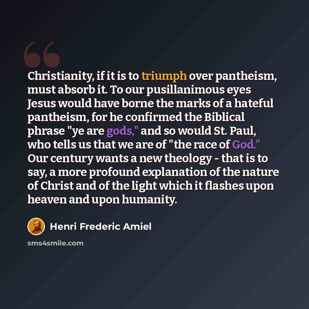 “Christianity, if it is to triumph over pantheism, must absorb it. To our pusillanimous eyes Jesus would have borne the marks of a hateful pantheism, for he confirmed the Biblical phrase "ye are gods," and so would St. Paul, who tells us that we are of "the race of God." Our century wants a new…” quote by Henri Frederic Amiel