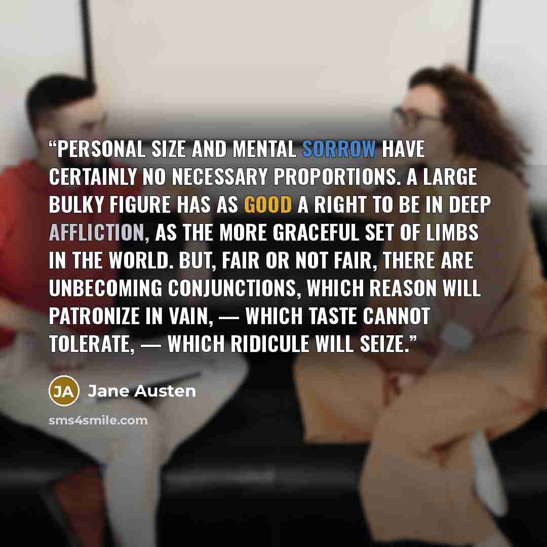 “Personal size and mental sorrow have certainly no necessary proportions. A large bulky figure has as good a right to be in deep affliction, as the more graceful set of limbs in the world. But, fair or not fair, there are unbecoming conjunctions, which reason will patronize in vain, — which taste…” quote by Jane Austen