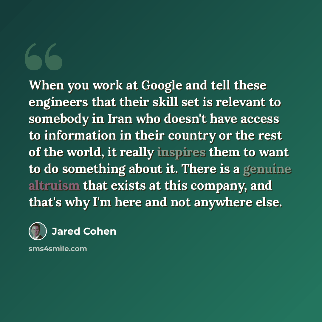 “When you work at Google and tell these engineers that their skill set is relevant to somebody in Iran who doesn't have access to information in their country or the rest of the world, it really inspires them to want to do something about it. There is a genuine altruism that exists at this company…” quote by Jared Cohen