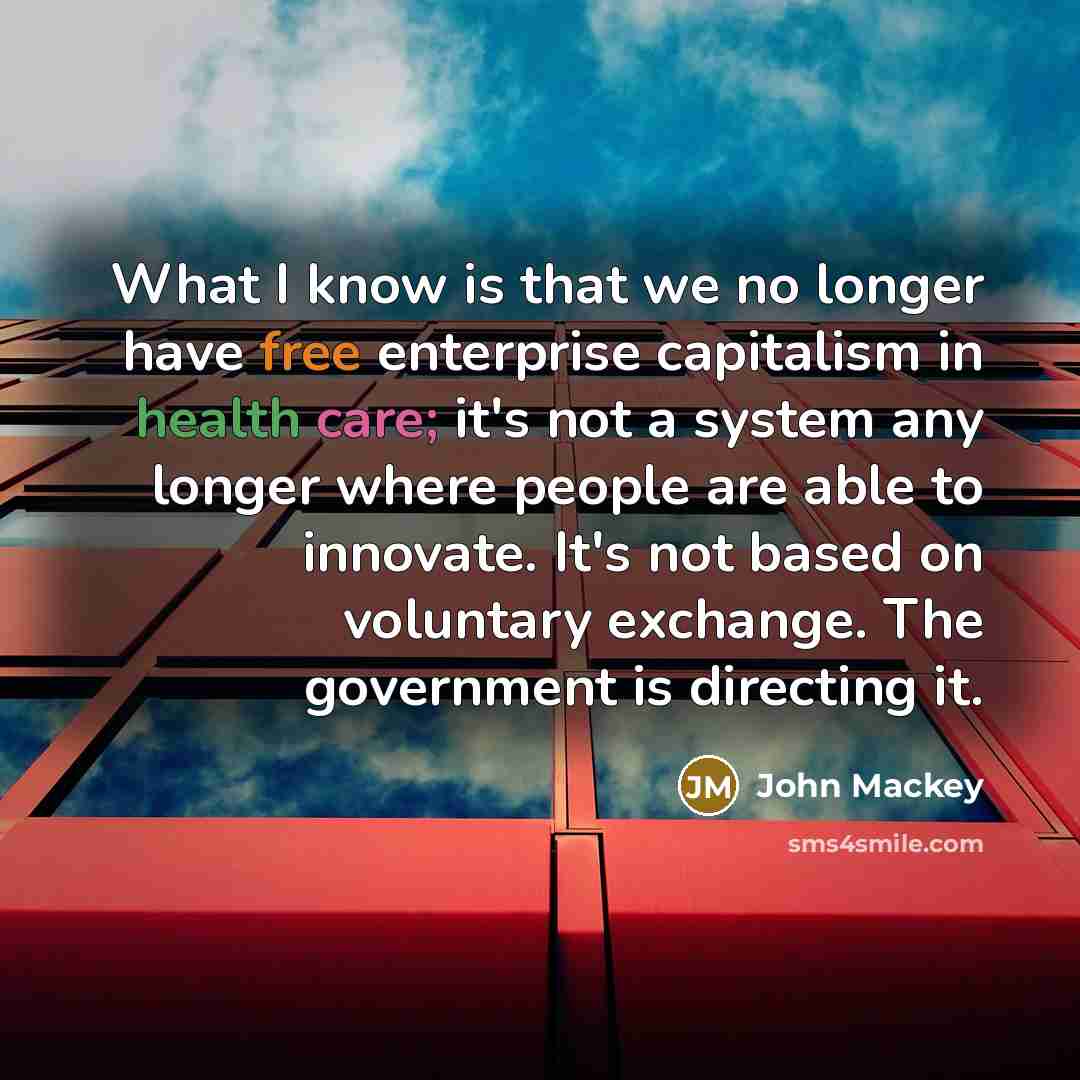 “What I know is that we no longer have free enterprise capitalism in health care; it's not a system any longer where people are able to innovate. It's not based on voluntary exchange. The government is directing it.” quote by John Mackey