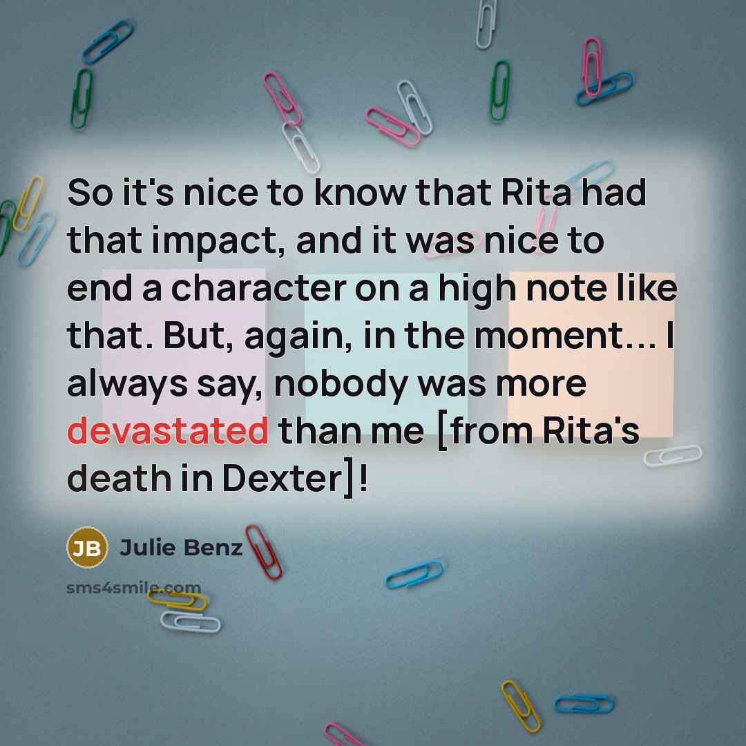 “So it's nice to know that Rita had that impact, and it was nice to end a character on a high note like that. But, again, in the moment... I always say, nobody was more devastated than me [from Rita's death in Dexter]!” quote by Julie Benz
