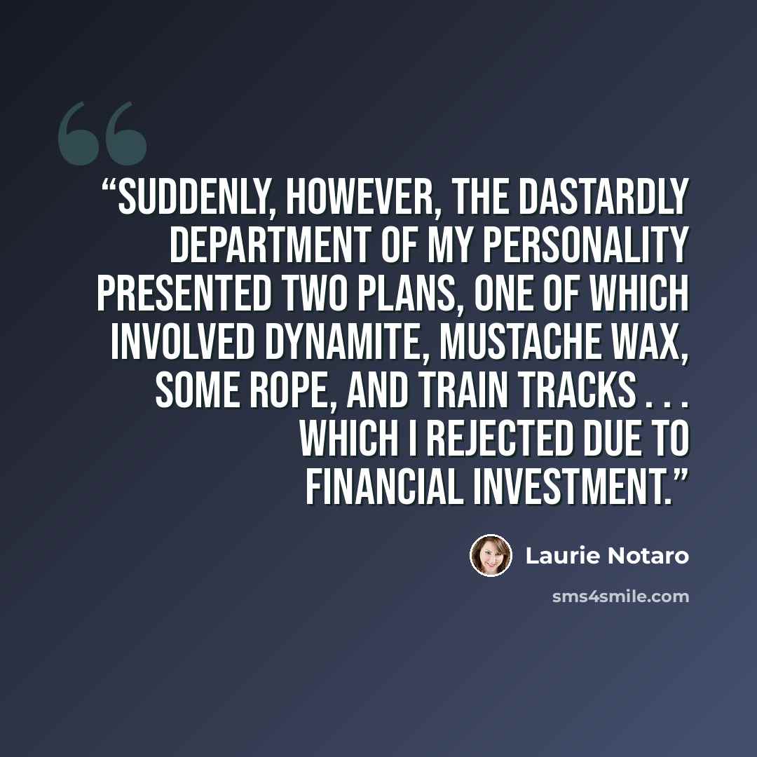 “Suddenly, however, the dastardly department of my personality presented two plans, one of which involved dynamite, mustache wax, some rope, and train tracks . . . which I rejected due to financial investment.” quote by Laurie Notaro