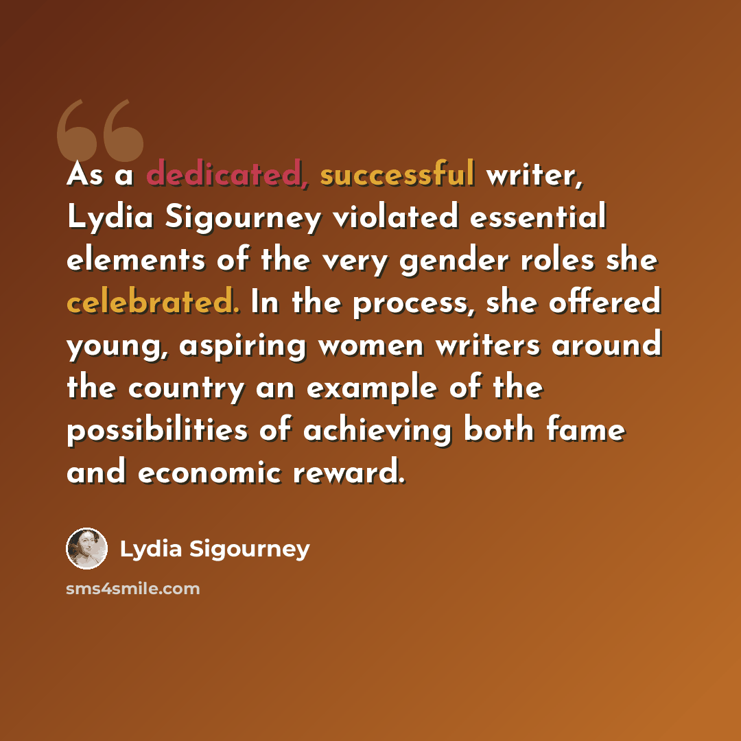 “As a dedicated, successful writer, Lydia Sigourney violated essential elements of the very gender roles she celebrated. In the process, she offered young, aspiring women writers around the country an example of the possibilities of achieving both fame and economic reward.” quote by Lydia Sigourney