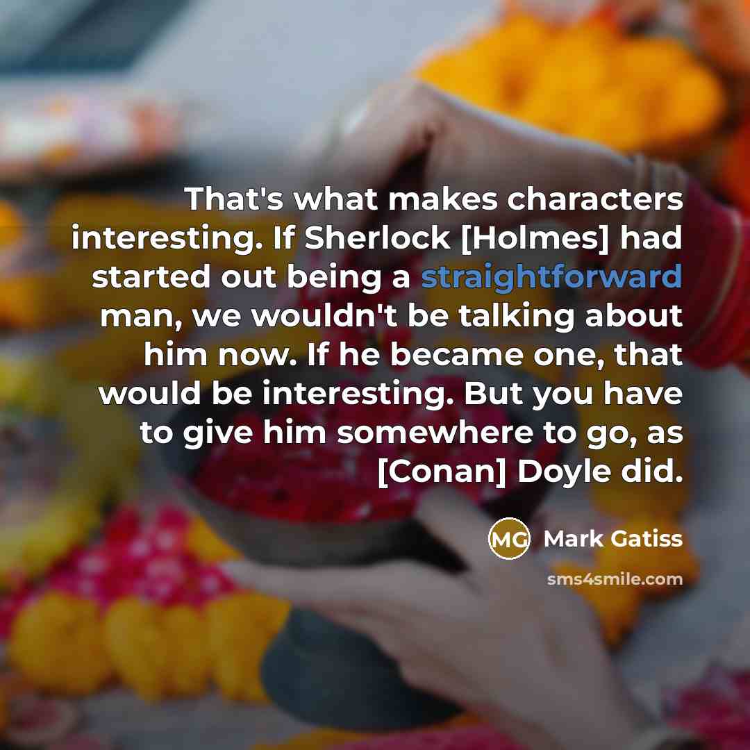 “That's what makes characters interesting. If Sherlock [Holmes] had started out being a straightforward man, we wouldn't be talking about him now. If he became one, that would be interesting. But you have to give him somewhere to go, as [Conan] Doyle did.” quote by Mark Gatiss