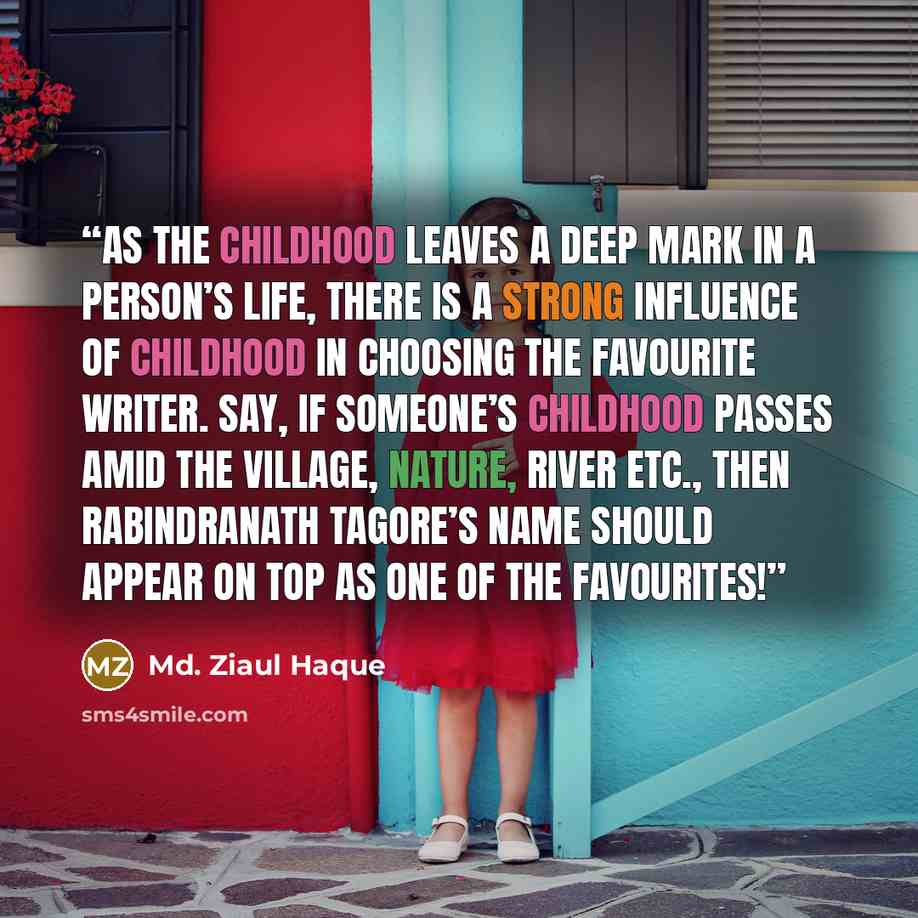 “As the childhood leaves a deep mark in a person’s life, there is a strong influence of childhood in choosing the favourite writer. Say, if someone’s childhood passes amid the village, nature, river etc., then Rabindranath Tagore’s name should appear on top as one of the favourites!” quote by Md. Ziaul Haque