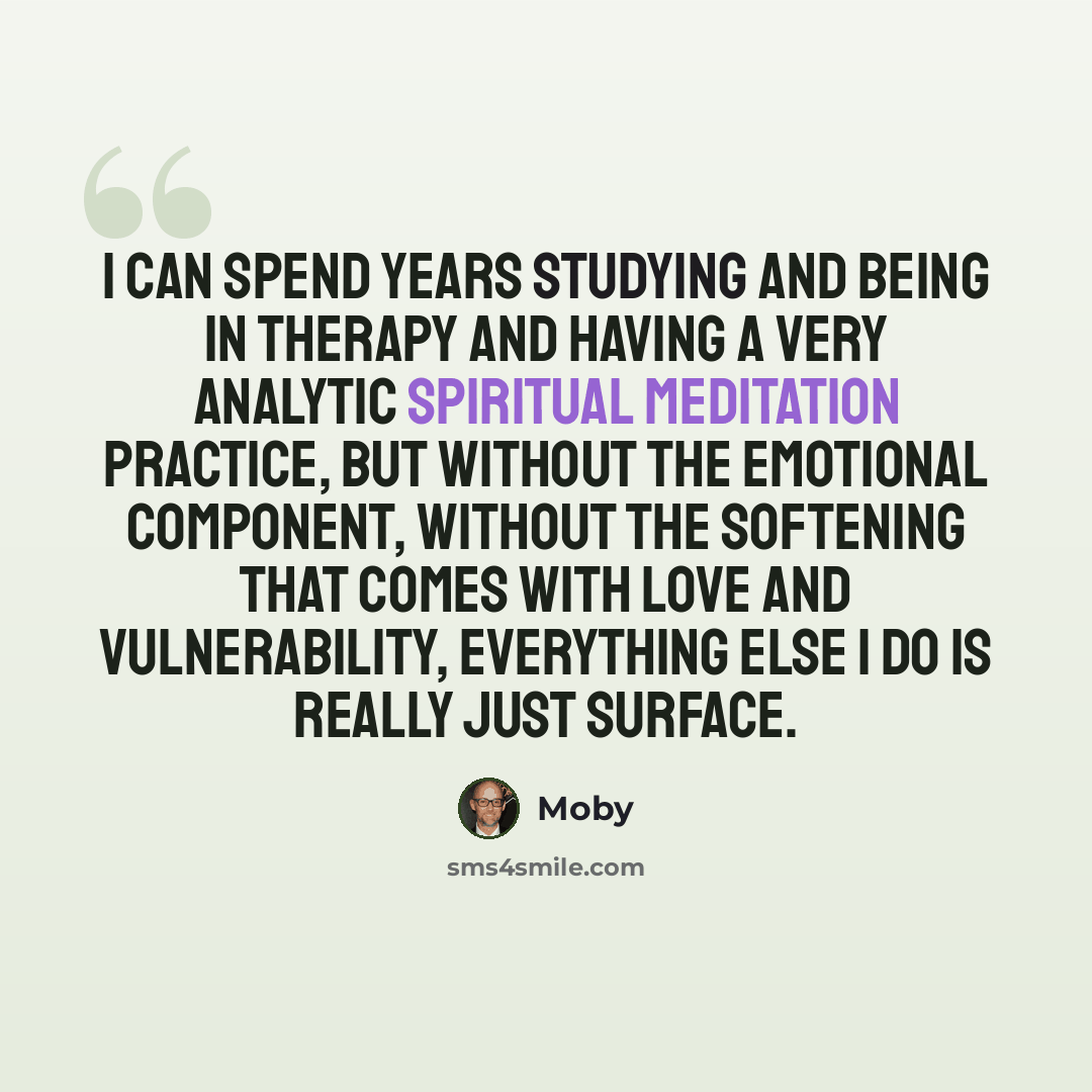 “I can spend years studying and being in therapy and having a very analytic spiritual meditation practice, but without the emotional component, without the softening that comes with love and vulnerability, everything else I do is really just surface.” quote by Moby