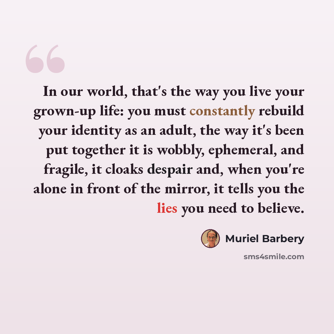 “In our world, that's the way you live your grown-up life: you must constantly rebuild your identity as an adult, the way it's been put together it is wobbly, ephemeral, and fragile, it cloaks despair and, when you're alone in front of the mirror, it tells you the lies you need to believe.” quote by Muriel Barbery