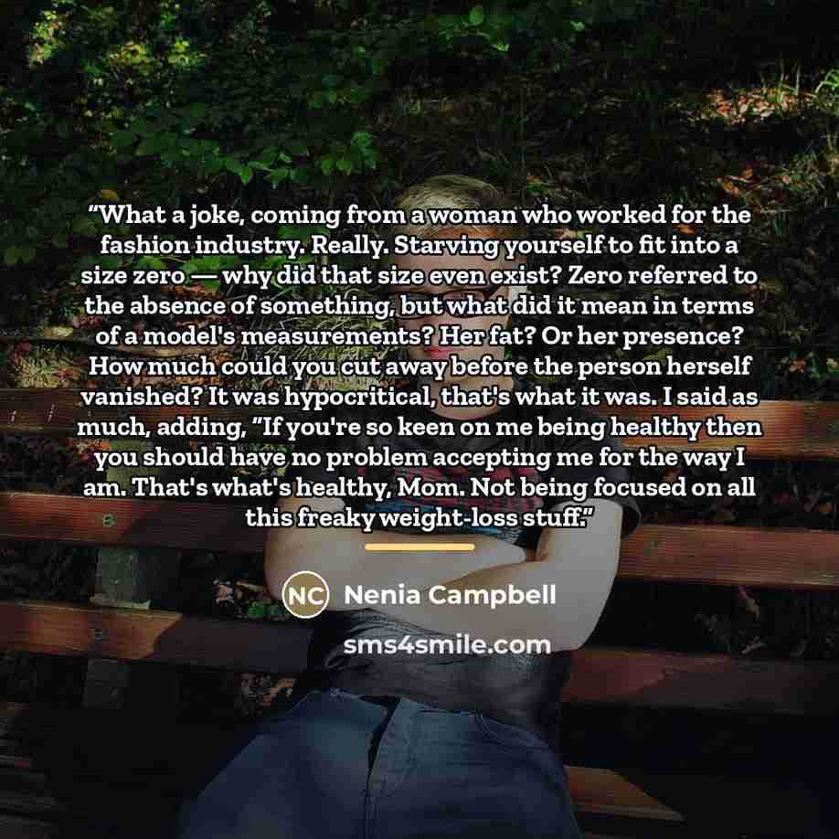 “What a joke, coming from a woman who worked for the fashion industry. Really. Starving yourself to fit into a size zero — why did that size even exist? Zero referred to the absence of something, but what did it mean in terms of a model's measurements? Her fat? Or her presence? How much could you…” quote by Nenia Campbell