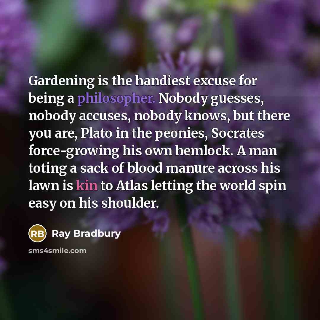 “Gardening is the handiest excuse for being a philosopher. Nobody guesses, nobody accuses, nobody knows, but there you are, Plato in the peonies, Socrates force-growing his own hemlock. A man toting a sack of blood manure across his lawn is kin to Atlas letting the world spin easy on his shoulder.” quote by Ray Bradbury